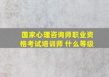 国家心理咨询师职业资格考试培训师 什么等级